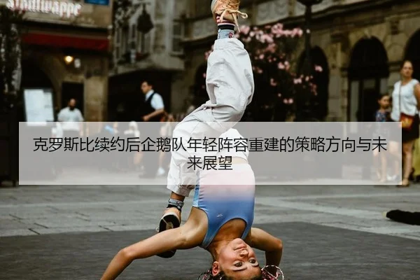 克罗斯比续约后企鹅队年轻阵容重建的策略方向与未来展望