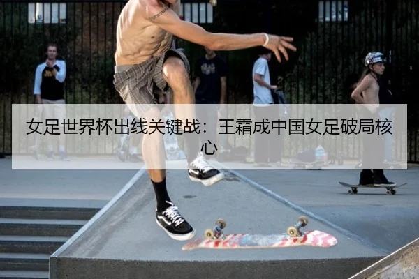 女足世界杯出线关键战：王霜成中国女足破局核心